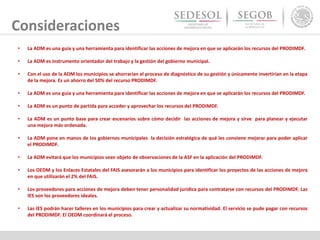 Consideraciones
• La ADM es una guía y una herramienta para identificar las acciones de mejora en que se aplicarán los recursos del PRODIMDF.
• La ADM es instrumento orientador del trabajo y la gestión del gobierno municipal.
• Con el uso de la ADM los municipios se ahorrarían el proceso de diagnóstico de su gestión y únicamente invertirían en la etapa
de la mejora. Es un ahorro del 50% del recurso PRODIMDF.
• La ADM es una guía y una herramienta para identificar las acciones de mejora en que se aplicarán los recursos del PRODIMDF.
• La ADM es un punto de partida para acceder y aprovechar los recursos del PRODIMDF.
• La ADM es un punto base para crear escenarios sobre cómo decidir las acciones de mejora y sirve para planear y ejecutar
una mejora más ordenada.
• La ADM pone en manos de los gobiernos municipales la decisión estratégica de qué les conviene mejorar para poder aplicar
el PRODIMDF.
• La ADM evitará que los municipios sean objeto de observaciones de la ASF en la aplicación del PRODIMDF.
• Los OEDM y los Enlaces Estatales del FAIS asesorarán a los municipios para identificar los proyectos de las acciones de mejora
en que utilizarán el 2% del FAIS.
• Los proveedores para acciones de mejora deben tener personalidad jurídica para contratarse con recursos del PRODIMDF. Las
IES son los proveedores ideales.
• Las IES podrán hacer talleres en los municipios para crear y actualizar su normatividad. El servicio se pude pagar con recursos
del PRODIMDF. El OEDM coordinará el proceso.
 