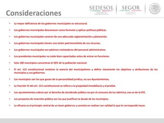 Consideraciones
• La mayor deficiencia de los gobiernos municipales es estructural.
• Los gobiernos municipales desconocen como formular y aplicar políticas públicas.
• Los gobiernos municipales carecen de una adecuada reglamentación y planeación.
• Los gobiernos municipales tienen una visión patrimonialista de sus recursos.
• Los gobiernos municipales son pésimos reclutadores del personal administrativo.
• Los presidentes municipales no están bien capacitados antes de entrar en funciones.
• Solo 100 municipios concentran el 50% de la población nacional.
• El art. 115 constitucional contiene la esencia del municipalismo y define claramente los objetivos y atribuciones de los
municipios y sus gobiernos.
• Los municipios son los que gozan de la personalidad jurídica, no sus Ayuntamientos.
• La fracción IV del art. 115 constitucional se refiere a la propiedad inmobiliaria y al predial.
• Los ayuntamientos cobran por el derecho de alumbrado público no por el consumo de luz eléctrica, eso es de la CFE.
• Los proyectos de inversión pública son los que justifican la deuda de los municipios.
• La eficacia es el principio central de un buen gobierno y consiste en realizar con calidad lo que le corresponde hacer.
 