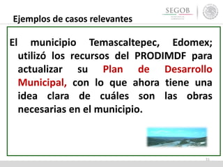 Ejemplos de casos relevantes
El municipio Temascaltepec, Edomex;
utilizó los recursos del PRODIMDF para
actualizar su Plan de Desarrollo
Municipal, con lo que ahora tiene una
idea clara de cuáles son las obras
necesarias en el municipio.
51
 