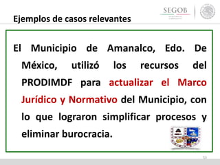Ejemplos de casos relevantes
El Municipio de Amanalco, Edo. De
México, utilizó los recursos del
PRODIMDF para actualizar el Marco
Jurídico y Normativo del Municipio, con
lo que lograron simplificar procesos y
eliminar burocracia.
53
 