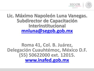 Lic. Máximo Napoleón Luna Vanegas.
Subdirector de Capacitación
Interinstitucional
mnluna@segob.gob.mx
Roma 41, Col. B. Juárez,
Delegación Cuauhtémoc, México D.F.
(55) 50622000 ext. 12015.
www.inafed.gob.mx
 