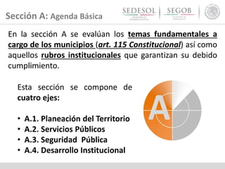 Sección A: Agenda Básica
En la sección A se evalúan los temas fundamentales a
cargo de los municipios (art. 115 Constitucional) así como
aquellos rubros institucionales que garantizan su debido
cumplimiento.
Esta sección se compone de
cuatro ejes:
• A.1. Planeación del Territorio
• A.2. Servicios Públicos
• A.3. Seguridad Pública
• A.4. Desarrollo Institucional
 