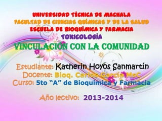 UNIVERSIDAD TÉCNICA DE MACHALA
FACULTAD DE CIENCIAS QUÍMICAS Y DE LA SALUD
ESCUELA DE BIOQUÍMICA Y FARMACIA

TOXICOLOGÍA

VINCULACIÓN CON LA COMUNIDAD
Estudiante: Katherin Hoyos Sanmartín
b
Docente: Bioq. Carlos García MsC
Curso: 5to “A” de Bioquímica y Farmacia
Año lectivo: 2013-2014

 
