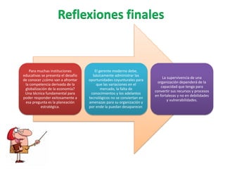 Para muchas instituciones
educativas se presenta el desafío
de conocer ¿cómo van a afrontar
la competencia derivada de la
globalización de la economía?
Una técnica fundamental para
poder responder exitosamente a
esa pregunta es la planeación
estratégica.
El gerente moderno debe,
básicamente administrar las
oportunidades coyunturales para
que las variaciones en el
mercado, la falta de
conocimientos y los adelantos
tecnológicos no se conviertan en
amenazas para su organización y
por ende la puedan desaparecer.
La supervivencia de una
organización dependerá de la
capacidad que tenga para
convertir sus recursos y procesos
en fortalezas y no en debilidades
y vulnerabilidades.
 