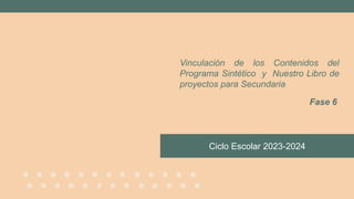 Ciclo Escolar 2023-2024
Vinculación de los Contenidos del
Programa Sintético y Nuestro Libro de
proyectos para Secundaria
Fase 6
 