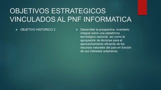 OBJETIVOS ESTRATEGICOS
VINCULADOS AL PNF INFORMATICA
 OBJETIVO HISTORICO 2  Desarrollar la prospectiva, inventario
integral sobre una plataforma
tecnológica nacional, así como la
apropiación de técnicas para el
aprovechamiento eficiente de los
recursos naturales del país en función
de sus intereses soberanos.
 