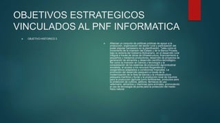 OBJETIVOS ESTRATEGICOS
VINCULADOS AL PNF INFORMATICA
 OBJETIVO HISTORICO 3
 Afianzar un conjunto de políticas públicas de apoyo a la
producción, organización del sector rural y participación del
poder popular campesino en la planificación. Tales como el
incremento de la inversión del Estado y de la Banca Privada,
bajo la rectoría del Gobierno Bolivariano, en el desarrollo rural
integral a través de obras de infraestructura, financiamiento a
pequeños y medianos productores, desarrollo de proyectos de
generación de alimentos y desarrollo científico-tecnológico.
Así como la inversión en ciencia y tecnología y la
consolidación de los sistemas de producción agroindustrial
socialista, el acceso a los recursos fitogenéticos y
zoogenéticos adaptados a condiciones tropicales. La
promoción del desarrollo pesquero a través de la
modernización de la flota de barcos y la infraestructura
pesquera marítima y fluvial y la producción local de insumos
para la producción agrícola como fertilizantes, productos para
la protección de cultivos, aditivos, fármacos de uso
veterinario, alimentos y vitaminas para animales, promoviendo
el uso de tecnología de punta para la protección del medio
físico natural.
 