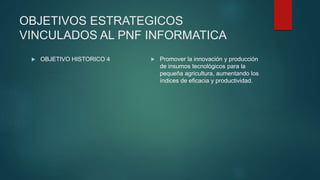 OBJETIVOS ESTRATEGICOS
VINCULADOS AL PNF INFORMATICA
 OBJETIVO HISTORICO 4  Promover la innovación y producción
de insumos tecnológicos para la
pequeña agricultura, aumentando los
índices de eficacia y productividad.
 