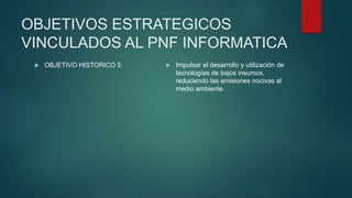 OBJETIVOS ESTRATEGICOS
VINCULADOS AL PNF INFORMATICA
 OBJETIVO HISTORICO 5  Impulsar el desarrollo y utilización de
tecnologías de bajos insumos,
reduciendo las emisiones nocivas al
medio ambiente.
 