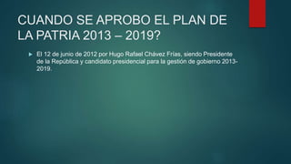CUANDO SE APROBO EL PLAN DE
LA PATRIA 2013 – 2019?
 El 12 de junio de 2012 por Hugo Rafael Chávez Frías, siendo Presidente
de la República y candidato presidencial para la gestión de gobierno 2013-
2019.
 