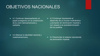 OBJETIVOS NACIONALES
 4.1 Continuar desempeñando un
papel protagónico en la construcción
de la unión latinoamericana y
caribeña.
 4.2 Afianzar la identidad nacional y
nuestroamericana.
 4.3 Continuar impulsando el
desarrollo de un mundo multicéntrico
y pluripolar sin dominación imperial y
con respeto a la autodeterminación
de los pueblos.
 4.4 Desmontar el sistema neocolonial
de dominación imperial.
 