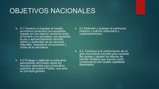 OBJETIVOS NACIONALES
 5.1 Construir e impulsar el modelo
económico productivo eco-socialista,
basado en una relación armónica entre
el hombre y la naturaleza, que garantice
el uso y aprovechamiento racional,
óptimo y sostenible de los recursos
naturales, respetando los procesos y
ciclos de la naturaleza.
 5.2 Proteger y defender la soberanía
permanente del Estado sobre los
recursos naturales para el beneficio
supremo de nuestro Pueblo, que será
su principal garante.
 5.3 Defender y proteger el patrimonio
histórico y cultural venezolano y
nuestroamericano.
 5.4 Contribuir a la conformación de un
gran movimiento mundial para contener
las causas y reparar los efectos de
cambio climático que ocurren como
consecuencia del modelo capitalista
depredador.
 