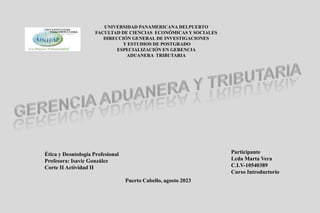 UNIVERSIDAD PANAMERICANA DELPUERTO
FACULTAD DE CIENCIAS ECONÓMICAS Y SOCIALES
DIRECCIÓN GENERAL DE INVESTIGACIONES
Y ESTUDIOS DE POSTGRADO
ESPECIALIZACIÓN EN GERENCIA
ADUANERA TRIBUTARIA
Ética y Deontología Profesional
Profesora: Isavic González
Corte II Actividad II
Participante
Lcda Marta Vera
C.I.V-10540389
Curso Introductorio
Puerto Cabello, agosto 2023
 