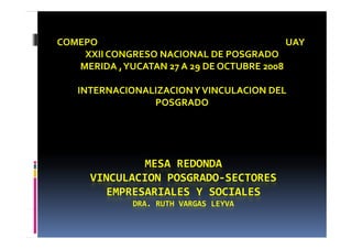 COMEPO                                                                                          UAY
    XXII CONGRESO NACIONAL DE POSGRADO
   MERIDA , 
   MERIDA   YUCATAN 27 A 29 DE OCTUBRE 2008

        INTERNACIONALIZACION Y VINCULACION DEL 
                     POSGRADO




                     MESA REDONDA
             VINCULACION POSGRADO‐SECTORES 
             VINCULACION POSGRADO SECTORES 
               EMPRESARIALES Y SOCIALES
                              DRA. RUTH VARGAS LEYVA
 