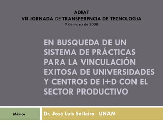 ADIAT
    VII JORNADA DE TRANSFERENCIA DE TECNOLOGIA
                   9 de mayo de 2008



           EN BUSQUEDA DE UN
           SISTEMA DE PRÁCTICAS
           PARA LA VINCULACIÓN
           EXITOSA DE UNIVERSIDADES
           Y CENTROS DE I+D CON EL
           SECTOR PRODUCTIVO

México     Dr. José Luís Solleiro UNAM
 