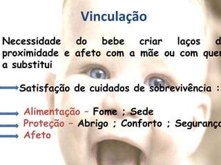 Vinculação 
Necessidade do bebe criar laços de 
proximidade e afeto com a mãe ou com quem 
a substitui 
Satisfação de cuidados de sobrevivência : 
Alimentação – Fome ; Sede 
Proteção – Abrigo ; Conforto ; Segurança 
Afeto 
 
