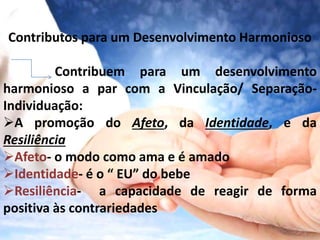 Contributos para um Desenvolvimento Harmonioso 
Contribuem para um desenvolvimento 
harmonioso a par com a Vinculação/ Separação- 
Individuação: 
A promoção do Afeto, da Identidade, e da 
Resiliência 
Afeto- o modo como ama e é amado 
Identidade- é o “ EU” do bebe 
Resiliência- a capacidade de reagir de forma 
positiva às contrariedades 
 