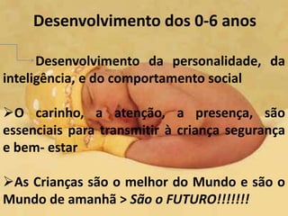 Desenvolvimento dos 0-6 anos 
Desenvolvimento da personalidade, da 
inteligência, e do comportamento social 
O carinho, a atenção, a presença, são 
essenciais para transmitir à criança segurança 
e bem- estar 
As Crianças são o melhor do Mundo e são o 
Mundo de amanhã > São o FUTURO!!!!!!! 
