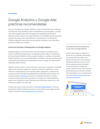 Vincular Google Analytics y Google Ads 10
Google Analytics y Google Ads:
prácticas recomendadas
Una vez vinculadas las cuentas, tendrás un mejor conocimiento de tu audiencia
e información más detallada sobre el rendimiento de tuscampañas, y podrás
usar estos insights para crear estrategias de marketing más eficaces.
Además, podrás evaluar con mayor precisión los resultados de las campañas
y ajustar las pujas y las creatividades en consecuencia. A continuación
incluimos algunos casos prácticos que pueden resultarte muy útiles ahora
que has vinculado tus cuentas.
Activar las funciones multidispositivo en Google Analytics
Google Analytics te permite conocer cómo interactúan los clientes con tu
marca en diferentes dispositivos. Por ejemplo, puedes saber si consultan tu
sitio web desde el teléfono móvil y luego completan su compra en el portátil.
Puedes aumentar la inversión publicitaria en móviles si ves que muchas de las
conversiones procedentes de ordenadores tienen su origen en interacciones
realizadas desde móviles.
Además, tienes acceso a cuatro informes nuevos que te ayudarán a entender
mejor el recorrido que siguen tus clientes en distintos dispositivos. Estos
informes multidispositivo solo muestran datos agregados y anónimos de
usuarios que han activado la publicidad personalizada (como siempre, los
usuarios pueden desactivar la opción en cualquier momento). Cuando
conozcas mejor las acciones que hacen los usuarios en cada dispositivo,
podrás crear audiencias mejor definidas para ofrecerles experiencias más
relevantes y útiles en tu sitio web.
Podrás usar estas y otras funciones si activas Google signals. Al activar
este ajuste, podrás mostrar tus anuncios a los usuarios que hayan iniciado
sesión y activado la Personalización de Anuncios.
Crea experiencias personalizadas en
tu sitio web con Google Optimize
¿Quieres personalizar las páginas de
destino de tus campañas publicitarias?
Con Google Optimize puedes crear
distintas versiones de tu sitio web para
audiencias diferentes y, de este modo,
ofrecer experiencias personalizadas.
Al vincular Optimize y Google Ads,
podrás mejorar el retorno de la inversión
publicitaria ya que tus anuncios estarán
más relacionados con el contenido de tu
sitio web. Más información sobre esta
interesante integración.
Analytics
 