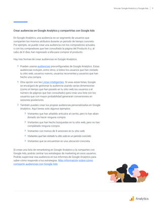 Vincular Google Analytics y Google Ads 11
Crear audiencias en Google Analytics y compartirlas con Google Ads
En Google Analytics, una audiencia es un segmento de usuarios que
comparten los mismos atributos durante un periodo de tiempo concreto.
Por ejemplo, se puede crear una audiencia con los compradores actuales
o con los compradores que han consultado la página del Producto A y, al
cabo de X días, han regresado a ella para comprar el producto.
Hay tres formas de crear audiencias en Google Analytics:
›› Pueden usarse audiencias preconfiguradas de Google Analytics. Estas
audiencias incluyen, entre otros, a todos los usuarios que han visitado
tu sitio web, usuarios nuevos, usuarios recurrentes y usuarios que han
hecho una compra.
›› Otra opción son las Listas inteligentes. Si usas estas listas, Google
se encargará de gestionar la audiencia usando varias dimensiones
(como el tiempo que han pasado en tu sitio web los usuarios o el
número de páginas que han consultado) para crear una lista con los
usuarios que con mayor probabilidad generarán conversiones en
sesiones posteriores.
›› También puedes crear tus propias audiencias personalizadas en Google
Analytics. Aquí tienes solo algunos ejemplos:
›› Visitantes que han añadido artículos al carrito, pero lo han aban-
donado sin hacer ninguna compra
›› Visitantes que han hecho búsquedas en tu sitio web, pero no han
completado ninguna compra
›› Visitantes con menos de X sesiones en tu sitio web
›› Visitantes que han visitado tu sitio web en un periodo concreto
›› Visitantes que se encuentran en una ubicación concreta
Si creas una lista de remarketing en Google Analytics y la compartes con
Google Ads, podrás centrar tus estrategias de marketing en esos usuarios.
Podrás supervisar esa audiencia en tus informes de Google Analytics para
saber cómo responde a tus estrategias. Más información sobre cómo
compartir audiencias con Google Ads
Analytics
 