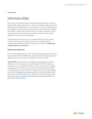 Vincular Google Analytics y Google Ads 13
Informes útiles
Ahora que ya has implementado las prácticas recomendadas que te hemos
indicado más arriba, puedes echar un vistazo a los distintos tipos de informes
disponibles en Google Analytics, que te ayudarán a conocer el rendimiento de
tus estrategias de marketing y a saber qué pasos debes seguir para mejorarlo.
Por ejemplo, si sabes como interaccionan tu sitio web, tus anuncios y otros
canales como el correo electrónico y las redes sociales, te será más fácil
optimizar el contenido y las creatividades.
Google Analytics te ofrece una visión completa del proceso que conduce
a la conversión. Aunque el recorrido del cliente es complejo, obtener
insights puede ser de lo más sencillo gracias a los informes de adquisición,
comportamiento y conversiones.
Informes de adquisición
En la sección Adquisición de la barra lateral de Google Analytics encontrarás
los siguientes informes predefinidos, que te ayudarán a entender mejor cómo
llegan a tu sitio web los usuarios que hacen clic en tus anuncios.
Todo el tráfico: ¿son eficaces tus campañas? ¿Las campañas por correo
electrónico son más eficaces que las de búsqueda? En Todo el tráfico, se
muestra la fuente y el medio de tu tráfico, es decir, el anunciante o canal de
marketing que envía tráfico a tu sitio web. Por lo general, tus datos reflejan
la configuración de la estructura de tu campaña. Por ello, te recomendamos
que utilices el etiquetado automático para ver fácilmente en Google Ads el
tráfico que recibe tu sitio web. En los medios que no son de Google, puedes
personalizar los nombres de las campañas para mejorar lacalidad de los
informes por fuente y medio.
Analytics
 