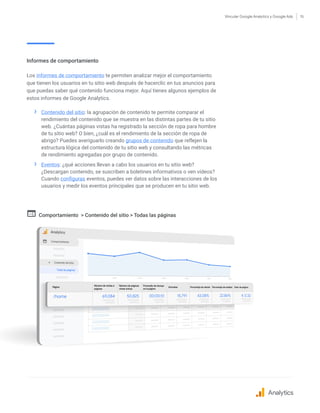 Vincular Google Analytics y Google Ads 15
Informes de comportamiento
Los informes de comportamiento te permiten analizar mejor el comportamiento
que tienen los usuarios en tu sitio web después de hacerclic en tus anuncios para
que puedas saber qué contenido funciona mejor. Aquí tienes algunos ejemplos de
estos informes de Google Analytics.
›› Contenido del sitio: la agrupación de contenido te permite comparar el
rendimiento del contenido que se muestra en las distintas partes de tu sitio
web. ¿Cuántas páginas vistas ha registrado la sección de ropa para hombre
de tu sitio web? O bien, ¿cuál es el rendimiento de la sección de ropa de
abrigo? Puedes averiguarlo creando grupos de contenido que reflejen la
estructura lógica del contenido de tu sitio web y consultando las métricas
de rendimiento agregadas por grupo de contenido.
›› Eventos: ¿qué acciones llevan a cabo los usuarios en tu sitio web?
¿Descargan contenido, se suscriben a boletines informativos o ven vídeos?
Cuando configuras eventos, puedes ver datos sobre las interacciones de los
usuarios y medir los eventos principales que se producen en tu sitio web.
Comportamiento  Contenido del sitio  Todas las páginas
Analytics
 