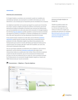 Vincular Google Analytics y Google Ads 16
Informes de Google Analytics en
Google Ads
También es posible acceder a las
métricas de Google Analytics en
los informes de Google Ads. Estas
métricas te ofrecen los insights que
necesitas para optimizar tus campañas.
Más información sobre cómo añadir
columnas de Google Analytics a los
informes de Google Ads
Informes de conversiones
En Google Analytics, se produce una conversión cuando se completa una
actividad (por ejemplo, una suscripción a tu boletín informativo por correo
electrónico o una compra) que es importante para los resultados de tu empresa.
Los objetivos te permiten ver los pasos que siguen los usuarios por el recorrido
de compra. Aunque tu objetivo principal sea obtener conversiones, para tomar
decisiones de negocio acertadas es necesario que conozcas las interacciones
que se han producido en tu sitio web antes de la conversión. En Google Analytics,
los informes Flujo de objetivos pueden ayudarte a conocer la ruta de conversión
que siguen los usuarios y a averiguar si, mientras se desplazan por el contenido
de tu sitio web, hay puntos en los que abandonan el proceso de compra.
Si los usuarios hacen compras en tu sitio web, con los informes Comercio
electrónico podrás hacerte una idea más clara de las conversiones que se
producen en el sitio. Obtendrás insights muy útiles de tus productos y las
transacciones que ocurren en el sitio, del tiempo que trasncurre hasta que los
usuarios hacen una compra y del valor medio de los pedidos, así como otra
información interesante relacionada.
Una vez que hayas analizado el rendimiento de tus objetivos o del comercio
electrónico, usa los informes Embudos multicanal para saber cómo
interaccionan todos tus canales para crear ventas. Estos informes se generan
a partir de rutas de conversión, que son las secuencias de interacciones
(es decir, los clics, las referencias de un canal, etc.) que se producen durante
los 90 días previos a la conversión.Google Analytics registra un máximo de
5000 interacciones por ruta de conversión.
Conversiones  Objetivos  Flujo de objetivos
Analytics
 