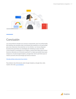 Vincular Google Analytics y Google Ads 17
Conclusión
Los consumidores actuales son curiosos e impacientes, pero los profesionales
del marketing más avezados están convirtiendo esta inquietud en una oportunidad
para crear relaciones más estrechas con los clientes. Las marcas disponen
de soluciones para llevar sus estrategias de marketing un paso más allá.
¿Cómo basarás tu estrategia en los insights y usarás estos datos para mostrar
anuncios relevantes en el momento oportuno? Lo mejor que puedes hacer para
empezar es vincular Google Analytics y Google Ads. Esto te permitirá sacar el
máximo provecho de la tecnología que tienes al alcance.
Vincula ambas soluciones hoy mismo
Para obtener más información sobre Google Analytics y Google Ads, visita
nuestro sitio web: g.co/analytics
Analytics
 