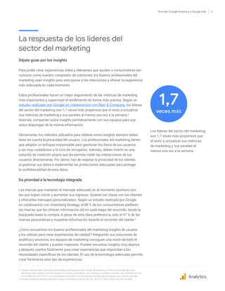 Vincular Google Analytics y Google Ads 5
La respuesta de los líderes del
sector del marketing
Déjate guiar por los insights
Para poder crear experiencias útiles y relevantes que ayuden a consumidores tan
curiosos como nuestro comprador de colchones, los buenos profesionales del
marketing usan insights para anticiparse a las intenciones y ofrecer la experiencia
más adecuada en cada momento.
Estos profesionales hacen un mejor seguimiento de las métricas de marketing
más importantes y supervisan el rendimiento de forma más precisa. Según un
estudio realizado por Google en colaboración con Bain & Company, los líderes
del sector del marketing son 1,7 veces más propensos que el resto a actualizar
sus métricas de marketing y sus paneles al menos una vez a la semana.4
Además, comparten estos insights periódicamente con sus equipos para que
todos dispongan de la misma información.
Obviamente, los métodos utilizados para obtener estos insights siempre deben
tener en cuenta la privacidad del usuario. Los profesionales del marketing tienen
que adoptar un enfoque responsable para gestionar los datos de los usuarios
y ser muy cuidadosos a la hora de recogerlos. Además, deben invertir en una
solución de medición propia que les permita medir las interacciones de los
usuarios directamente. Por último, han de respetar la privacidad de los clientes
al gestionar sus datos e implementar las protecciones adecuadas para proteger
la confidencialidad de esos datos.
Da prioridad a la tecnología integrada
Las marcas que muestran el mensaje adecuado en el momento oportuno son
las que logran crecer y aumentar sus ingresos. Quieren ser claras con los clientes
y ofrecerles mensajes personalizados. Según un estudio realizado por Google
en colaboración con Greenberg Strategy, el 88 % de los consumidores prefieren
las marcas que les ofrecen información útil en cada etapa del recorrido, desde la
búsqueda hasta la compra. A pesar de esta clara preferencia, solo el 47 % de las
marcas personalizan y muestran información durante el recorrido del cliente.5
¿Cómo encuentran los buenos profesionales del marketing insights de usuario
y los utilizan para crear experiencias de calidad? Integrando sus soluciones de
analítica y anuncios, los equipos de marketing consiguen una visión de todo el
recorrido del cliente y pueden mejorarlo. Pueden encontrar insights muy deprisa
y después usarlos fácilmente para crear experiencias que respondan a las
necesidades específicas de los clientes. El uso de la tecnología adecuada permite
crear fácilmente este tipo de experiencias.
4.	Estudio sobre los líderes del sector del marketing realizado por Bain/Google, Norteamérica, n=516 responsables de tomar
decisiones relacionadas con la tecnología y los medios publicitarios y de marketing. Los líderes del sector del marketing (n=123)
se han definido como el 20 % con la puntuación más alta en la valoración del aumento de los ingresos y la cuota de mercado.
5. Google/Greenberg Strategy, encuesta Google Connected Consumer, EE. UU., 2018, n=1200, usuarios de 18 a 54 años.
Los líderes del sector del marketing
son 1,7 veces más propensos que
el resto a actualizar sus métricas
de marketing y sus paneles al
menos una vez a la semana.
Analytics
veces más
1,7
 