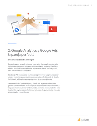 Vincular Google Analytics y Google Ads 6
2. Google Analytics y Google Ads:
la pareja perfecta
Crea anuncios basados en insights
Google Analytics te ayuda a conocer mejor a tus clientes y te permite saber
cómo interactúan con tu sitio web, tu contenido y tus productos. Te ofrece
insights muy útiles, que puedes usar rápidamente gracias a la integración
de la herramienta con Google Ads.
Con Google Ads puedes crear anuncios para promocionar tus productos o ser-
vicios, y mostrarlos a usuarios interesados en ellos en la Búsqueda de Google,
YouTube y la red de sitios web y aplicaciones de partners de Google.
La integración de Google Analytics y Google Ads te permite saber cómo
generan conversiones tus anuncios y ajustar rápidamente las creatividades y
las pujas en consecuencia. También puedes combinar ambos productos para
localizar los segmentos de cliente más valiosos y, después, mostrar mensajes
personalizados a esos clientes.
Analytics
 