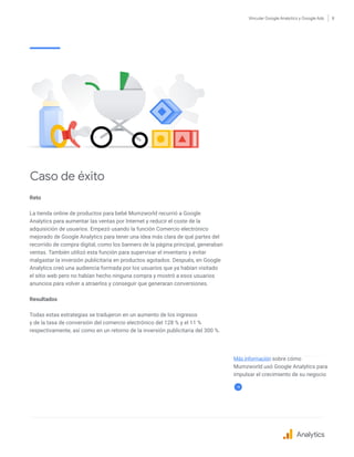 Vincular Google Analytics y Google Ads 8
Reto
La tienda online de productos para bebé Mumzworld recurrió a Google
Analytics para aumentar las ventas por Internet y reducir el coste de la
adquisición de usuarios. Empezó usando la función Comercio electrónico
mejorado de Google Analytics para tener una idea más clara de qué partes del
recorrido de compra digital, como los banners de la página principal, generaban
ventas. También utilizó esta función para supervisar el inventario y evitar
malgastar la inversión publicitaria en productos agotados. Después, en Google
Analytics creó una audiencia formada por los usuarios que ya habían visitado
el sitio web pero no habían hecho ninguna compra y mostró a esos usuarios
anuncios para volver a atraerlos y conseguir que generaran conversiones.
Resultados
Todas estas estrategias se tradujeron en un aumento de los ingresos
y de la tasa de conversión del comercio electrónico del 128 % y el 11 %
respectivamente, así como en un retorno de la inversión publicitaria del 300 %.
Caso de éxito
Más información sobre cómo
Mumzworld usó Google Analytics para
impulsar el crecimiento de su negocio
Analytics
 
