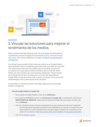Vincular Google Analytics y Google Ads 9
Para los profesionales del marketing, tener una visión global del rendimiento de
su publicidad y conocer el impacto de cada impresión, clic y conversión es algo
muy valioso. Este nivel de visibilidad se consigue vinculando Google Analytics
y Google Ads.
Una vez que hayas vinculado ambas soluciones, podrás ver en Google Analytics
datos detallados sobre tus campañas publicitarias junto a los datos de conversión
y las métricas de tu sitio web. Esto significa que ya no tendrás que pasar de
un producto a otro para obtener toda la información del recorrido del cliente.
Podrás usar estos insights para crear campañas rápidamente. También podrás
ver en Google Ads los datos de interacción con el sitio web disponibles en
Google Analytics para observarlos mejor y ayudar a tu equipo a tomar decisiones
fundamentadas sobre la optimización de las campañas.
A continuación te indicamos los pasos que debes seguir para vincular Google
Analytics y Google Ads.
Analytics
3. Vincular las soluciones para mejorar el
rendimiento de los medios
Vincular Google Analytics y Google Ads:
›› Inicia sesión en Google Analytics y haz clic en Administrar.
›› En la columna PROPIEDAD, haz clic en Vinculación con Google Ads. A continuación, haz clic en +
NUEVO GRUPO DE VÍNCULOS. Selecciona las cuentas de Google Ads que quieras vincular y haz
clic en Continuar.
›› Activa la vinculación de las vistas de la propiedad en las que quieras tener datos de Google Ads.
	Comprueba que el etiquetado automático esté habilitado en tus cuentas de Google Ads para
poder analizar tus datos directamente en Google Analytics y añadir más dimensiones a las
visitas de tus anuncios. Más información sobre cómo habilitar el etiquetado automático.
›› Haz clic en Vincular cuentas.
 
