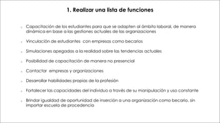 Formato de entrega
1. Realizar una lista de funciones
o Capacitación de los estudiantes para que se adapten al ámbito laboral, de manera
dinámica en base a las gestiones actuales de las organizaciones
o Vinculación de estudiantes con empresas como becarios
o Simulaciones apegadas a la realidad sobre las tendencias actuales
o Posibilidad de capacitación de manera no presencial
o Contactar empresas y organizaciones
o Desarrollar habilidades propias de la profesión
o Fortalecer las capacidades del individuo a través de su manipulación y uso constante
o Brindar igualdad de oportunidad de inserción a una organización como becario, sin
importar escuela de procedencia
 