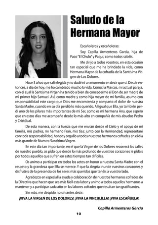 Saludo de la
                                       Hermana Mayor
                                               Escañoleros y escañoleras:
                                               Soy Capilla Armenteros García, hija de
                                        Paco “El Chulo” y Paqui, como todos sabéis.
                                               Me dirijo a todos vosotros, en esta ocasión
                                        tan especial que me ha brindado la vida, como
                                        Hermana Mayor de la cofradía de la Santísima Vir-
                                        gen de Los Dolores.
        Hace 3 años que salí elegida y no dudé ni un momento en decir que si. Desde en-
tonces, a día de hoy, me ha cambiado mucho la vida. Conocí a Marcos, mi actual pareja,
con el cual la Santísima Virgen ha tenido a bien de concederme el Don de ser madre de
mi primer hijo Samuel. Así, como madre y como hija mayor de mi familia, asumo con
responsabilidad este cargo que Dios me encomienda y comparto el dolor de nuestra
Santa Madre, cuando en su día perdió lo más querido. Al igual que Ella, yo también per-
dí uno de los pilares más importantes de mi Ser, como es mi hermana Ana, que espero
que en estos días me acompañe desde lo más alto en compañía de mis abuelos Pedro
y Cristóbal.
        De esta manera, con la fuerza que me envían desde el Cielo y el apoyo de mi
familia, mis padres, mi hermano Fran, mis tías; junto con la Hermandad, representaré
con toda responsabilidad, honor y orgullo a todos nuestros hermanos cofrades en el día
más grande de Nuestra Santísima Virgen.
        En este día tan importante, en el que la Virgen de los Dolores recorrerá las calles
de nuestro pueblo, os pido que desde lo más profundo de vuestros corazones le pidáis
por todos aquellos que sufren en estos tiempos tan difíciles.
        Os animo a participar en todos los actos en honor a nuestra Santa Madre con el
respeto y la grandeza que Ella se merece. Y que la alegría inunde vuestros corazones y
disfrutéis de la presencia de los seres más queridos que tenéis a vuestro lado.
        Agradezco en especial la ayuda y colaboración de nuestros hermanos cofrades de
la Directiva que hacen que sea más fácil esta labor y animo a todos aquellos hermanos a
mantener y a participar cada año en las labores cofrades que resultan tan gratificantes.
        Sin más, me despido no sin antes decir:
   ¡VIVA LA VIRGEN DE LOS DOLORES! ¡VIVA LA VINCULILLA! ¡VIVA ESCAÑUELA!

                                                          Capilla Armenteros García
                                           10
 
