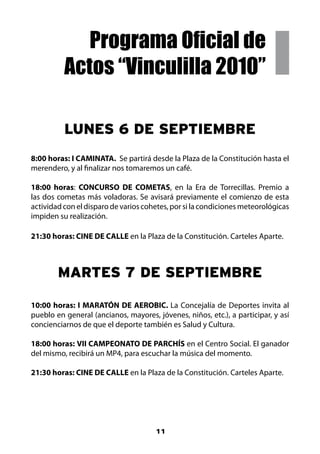 Programa Oficial de
          Actos “Vinculilla 2010”

          LUNES 6 DE SEPTIEMBRE
8:00 horas: I CAMINATA. Se partirá desde la Plaza de la Constitución hasta el
merendero, y al finalizar nos tomaremos un café.

18:00 horas: CONCURSO DE COMETAS, en la Era de Torrecillas. Premio a
las dos cometas más voladoras. Se avisará previamente el comienzo de esta
actividad con el disparo de varios cohetes, por si la condiciones meteorológicas
impiden su realización.

21:30 horas: CINE DE CALLE en la Plaza de la Constitución. Carteles Aparte.



        MARTES 7 DE SEPTIEMBRE

10:00 horas: I MARATÓN DE AEROBIC. La Concejalía de Deportes invita al
pueblo en general (ancianos, mayores, jóvenes, niños, etc.), a participar, y así
concienciarnos de que el deporte también es Salud y Cultura.

18:00 horas: VII CAMPEONATO DE PARCHÍS en el Centro Social. El ganador
del mismo, recibirá un MP4, para escuchar la música del momento.

21:30 horas: CINE DE CALLE en la Plaza de la Constitución. Carteles Aparte.




                                      11
 