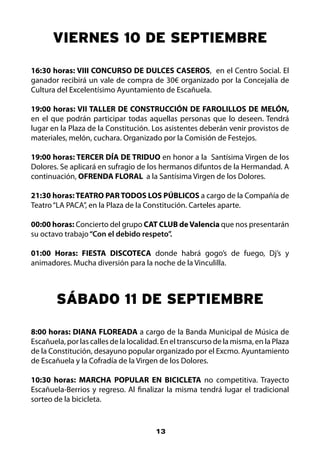 vIERNES 10 DE SEPTIEMBRE

16:30 horas: VIII CONCURSO DE DULCES CASEROS, en el Centro Social. El
ganador recibirá un vale de compra de 30€ organizado por la Concejalía de
Cultura del Excelentísimo Ayuntamiento de Escañuela.

19:00 horas: VII TALLER DE CONSTRUCCIÓN DE FAROLILLOS DE MELÓN,
en el que podrán participar todas aquellas personas que lo deseen. Tendrá
lugar en la Plaza de la Constitución. Los asistentes deberán venir provistos de
materiales, melón, cuchara. Organizado por la Comisión de Festejos.

19:00 horas: TERCER DÍA DE TRIDUO en honor a la Santísima Virgen de los
Dolores. Se aplicará en sufragio de los hermanos difuntos de la Hermandad. A
continuación, OFRENDA FLORAL a la Santísima Virgen de los Dolores.

21:30 horas: TEATRO PAR TODOS LOS PÚBLICOS a cargo de la Compañía de
Teatro “LA PACA”, en la Plaza de la Constitución. Carteles aparte.

00:00 horas: Concierto del grupo CAT CLUB de Valencia que nos presentarán
su octavo trabajo “Con el debido respeto”.

01:00 Horas: FIESTA DISCOTECA donde habrá gogo’s de fuego, Dj’s y
animadores. Mucha diversión para la noche de la Vinculilla.



        SáBADO 11 DE SEPTIEMBRE

8:00 horas: DIANA FLOREADA a cargo de la Banda Municipal de Música de
Escañuela, por las calles de la localidad. En el transcurso de la misma, en la Plaza
de la Constitución, desayuno popular organizado por el Excmo. Ayuntamiento
de Escañuela y la Cofradía de la Virgen de los Dolores.

10:30 horas: MARCHA POPULAR EN BICICLETA no competitiva. Trayecto
Escañuela-Berrios y regreso. Al finalizar la misma tendrá lugar el tradicional
sorteo de la bicicleta.


                                        13
 