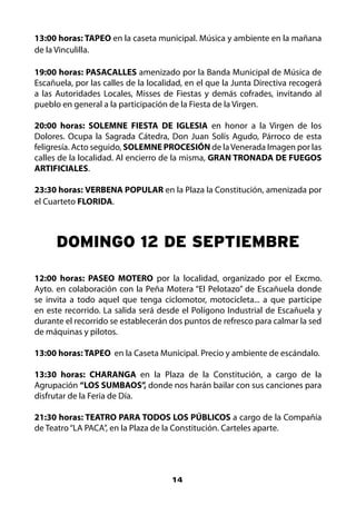 13:00 horas: TAPEO en la caseta municipal. Música y ambiente en la mañana
de la Vinculilla.

19:00 horas: PASACALLES amenizado por la Banda Municipal de Música de
Escañuela, por las calles de la localidad, en el que la Junta Directiva recogerá
a las Autoridades Locales, Misses de Fiestas y demás cofrades, invitando al
pueblo en general a la participación de la Fiesta de la Virgen.

20:00 horas: SOLEMNE FIESTA DE IGLESIA en honor a la Virgen de los
Dolores. Ocupa la Sagrada Cátedra, Don Juan Solís Agudo, Párroco de esta
feligresía. Acto seguido, SOLEMNE PROCESIÓN de la Venerada Imagen por las
calles de la localidad. Al encierro de la misma, GRAN TRONADA DE FUEGOS
ARTIFICIALES.

23:30 horas: VERBENA POPULAR en la Plaza la Constitución, amenizada por
el Cuarteto FLORIDA.



      DOMINgO 12 DE SEPTIEMBRE

12:00 horas: PASEO MOTERO por la localidad, organizado por el Excmo.
Ayto. en colaboración con la Peña Motera “El Pelotazo” de Escañuela donde
se invita a todo aquel que tenga ciclomotor, motocicleta... a que participe
en este recorrido. La salida será desde el Polígono Industrial de Escañuela y
durante el recorrido se establecerán dos puntos de refresco para calmar la sed
de máquinas y pilotos.

13:00 horas: TAPEO en la Caseta Municipal. Precio y ambiente de escándalo.

13:30 horas: CHARANGA en la Plaza de la Constitución, a cargo de la
Agrupación “LOS SUMBAOS”, donde nos harán bailar con sus canciones para
disfrutar de la Feria de Día.

21:30 horas: TEATRO PARA TODOS LOS PÚBLICOS a cargo de la Compañía
de Teatro “LA PACA”, en la Plaza de la Constitución. Carteles aparte.




                                      14
 