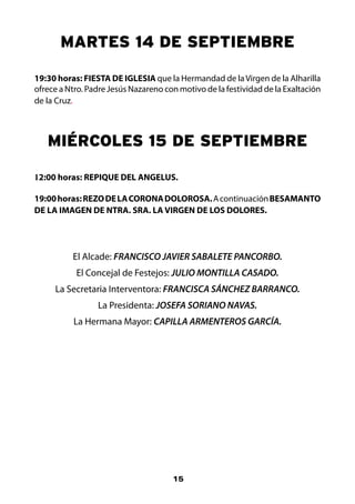 MARTES 14 DE SEPTIEMBRE

19:30 horas: FIESTA DE IGLESIA que la Hermandad de la Virgen de la Alharilla
ofrece a Ntro. Padre Jesús Nazareno con motivo de la festividad de la Exaltación
de la Cruz.



   MIÉRCOLES 15 DE SEPTIEMBRE

12:00 horas: REPIQUE DEL ANGELUS.

19:00 horas: REZO DE LA CORONA DOLOROSA. A continuación BESAMANTO
DE LA IMAGEN DE NTRA. SRA. LA VIRGEN DE LOS DOLORES.




          El Alcade: FRANCISCO JAVIER SABALETE PANCORBO.
           El Concejal de Festejos: JULIO MONTILLA CASADO.
     La Secretaria Interventora: FRANCISCA SÁNCHEZ BARRANCO.
                 La Presidenta: JOSEFA SORIANO NAVAS.
          La Hermana Mayor: CAPILLA ARMENTEROS GARCÍA.




                                      15
 