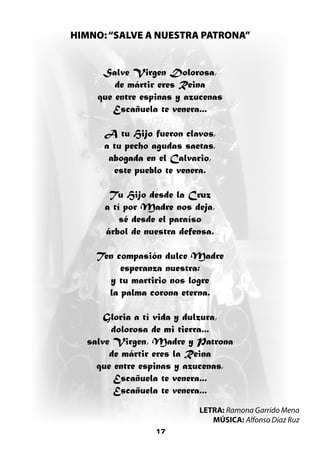 HIMNO: “SALVE A NUESTRA PATRONA”


     Salve Virgen Dolorosa,
        de mártir eres Reina
    que entre espinas y azucenas
       Escañuela te venera...

      A tu Hijo fueron clavos,
      a tu pecho agudas saetas,
       abogada en el Calvario,
        este pueblo te venera.

       Tu Hijo desde la Cruz
      a tí por Madre nos deja,
          sé desde el paraíso
      árbol de nuestra defensa.

    Ten compasión dulce Madre
         esperanza nuestra:
      y tu martirio nos logre
      la palma corona eterna.

      Gloria a tí vida y dulzura,
       dolorosa de mi tierra...
  salve Virgen, Madre y Patrona
       de mártir eres la Reina
    que entre espinas y azucenas,
        Escañuela te venera...
        Escañuela te venera...
                           LETRA: Ramona Garrido Mena
                              MÚSICA: Alfonso Díaz Ruz
                 17
 