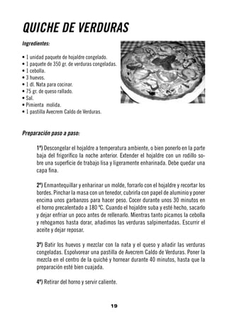 QUICHE DE VERDURAS
Ingredientes:

• 1 unidad paquete de hojaldre congelado.
• 1 paquete de 350 gr. de verduras congeladas.
• 1 cebolla.
• 3 huevos.
• 1 dl. Nata para cocinar.
• 75 gr. de queso rallado.
• Sal.
• Pimienta molida.
• 1 pastilla Avecrem Caldo de Verduras.


Preparación paso a paso:

       1º) Descongelar el hojaldre a temperatura ambiente, o bien ponerlo en la parte
       baja del frigorífico la noche anterior. Extender el hojaldre con un rodillo so-
       bre una superficie de trabajo lisa y ligeramente enharinada. Debe quedar una
       capa fina.

       2º) Enmantequillar y enharinar un molde, forrarlo con el hojaldre y recortar los
       bordes. Pinchar la masa con un tenedor, cubrirla con papel de aluminio y poner
       encima unos garbanzos para hacer peso. Cocer durante unos 30 minutos en
       el horno precalentado a 180 ºC. Cuando el hojaldre suba y esté hecho, sacarlo
       y dejar enfriar un poco antes de rellenarlo. Mientras tanto picamos la cebolla
       y rehogamos hasta dorar, añadimos las verduras salpimentadas. Escurrir el
       aceite y dejar reposar.

       3º) Batir los huevos y mezclar con la nata y el queso y añadir las verduras
       congeladas. Espolvorear una pastilla de Avecrem Caldo de Verduras. Poner la
       mezcla en el centro de la quiché y hornear durante 40 minutos, hasta que la
       preparación esté bien cuajada.

       4º) Retirar del horno y servir caliente.


                                           19
 