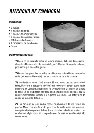 BIZCOCHO DE ZANAHORIA
Ingredientes:

• 5 huevos.
• 2 medidas de harina.
• 2 medidas de azúcar moreno.
• 3 medidas de zanahoria rallada.
• 3/4 de medida de aceite.
• 1 cucharadita de bicarbonato.
• Canela.


Preparación paso a paso:

      1º) En un bol de ensalada, echar los huevos, el azúcar, la harina, la zanahoria,
      el aceite, el bicarbonato y la canela (al gusto). Mezclar bien con la batidora,
      procurando que no queden grumos.

      2º) En una besuguera ó en un molde para bizcochos, untar el fondo con mante-
      quilla (para desmoldar mejor) y verter la mezcla hecha anteriormente.

      3º) Precalentar el horno a 200º durante 15 min. aprox. Una vez calentado el
      horno, introducir la besuguera como mínimo 30 minutos, aunque puede llevar
      entre 45 y 50. Como para los tiempos no soy muy bueno, si tenemos un pincho
      de metal (el de los pinchos morunos ó una aguja de hacer punto), a los 30
      minutos pinchamos el bizcocho y, si el pincho sale limpio, está listo y si no, le
      damos un poco más de tiempo.

      4º) Este bizcocho no sube mucho, pero el bicarbonato le da una textura es-
      ponjosa. Mejor consumir de un día para otro. Se puede tomar sólo, con nata,
      acompañando otros postres (helados), con chocolate caliente por encima, con
      un chorro de algún licor e incluso puede servir de base para un tiramisú ó lo
      que se antoje.


                                         20
 