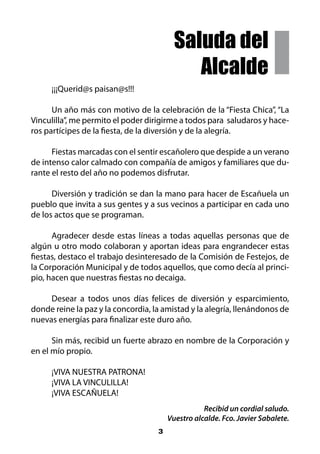 Saluda del
                                             Alcalde
     ¡¡¡Querid@s paisan@s!!!

      Un año más con motivo de la celebración de la “Fiesta Chica”, “La
Vinculilla”, me permito el poder dirigirme a todos para saludaros y hace-
ros partícipes de la fiesta, de la diversión y de la alegría.

      Fiestas marcadas con el sentir escañolero que despide a un verano
de intenso calor calmado con compañía de amigos y familiares que du-
rante el resto del año no podemos disfrutar.

      Diversión y tradición se dan la mano para hacer de Escañuela un
pueblo que invita a sus gentes y a sus vecinos a participar en cada uno
de los actos que se programan.

      Agradecer desde estas líneas a todas aquellas personas que de
algún u otro modo colaboran y aportan ideas para engrandecer estas
fiestas, destaco el trabajo desinteresado de la Comisión de Festejos, de
la Corporación Municipal y de todos aquellos, que como decía al princi-
pio, hacen que nuestras fiestas no decaiga.

     Desear a todos unos días felices de diversión y esparcimiento,
donde reine la paz y la concordia, la amistad y la alegría, llenándonos de
nuevas energías para finalizar este duro año.

      Sin más, recibid un fuerte abrazo en nombre de la Corporación y
en el mío propio.

     ¡VIVA NUESTRA PATRONA!
     ¡VIVA LA VINCULILLA!
     ¡VIVA ESCAÑUELA!
                                                   Recibid un cordial saludo.
                                        Vuestro alcalde. Fco. Javier Sabalete.
                                    3
 