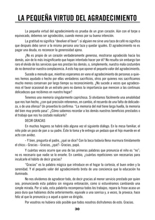 LA PEQUEÑA VIRTUD DEL AGRADECIMIENTO
         La pequeña virtud del agradecimiento es prueba de un gran corazón. Aún con el torpe o
equivocado, debemos ser agradecidos, cuando menos por su buena intención.
         La gratitud no significa “devolver el favor”: si alguien me sirve una taza de café no significa
que después debo servir a la misma persona una taza y quedar iguales. El agradecimiento no es
pagar una deuda, es reconocer la generosidad ajena.
         ¿No es propio de un corazón verdaderamente generoso, mostrarse agradecido hacia los
demás, aún de lo más insignificante que hayan intentado hacer por él? No resulta sin embargo tan
raro el olvido de los servicios que nos prestan los demás; o, simplemente, nuestra mala costumbre
de no demostrar nuestra complacencia. A esto hay que oponer el pequeño valor del agradecimiento.
         Sucede a menudo que, mientras esperamos en vano el agradecimiento de personas a quie-
nes hemos ayudado o hecho por ellas verdaderos sacrificios, otros por quienes nos sacrificamos
mucho menos conservan por largo tiempo su reconocimiento. ¿No sucede a veces que agradece-
mos el favor ocasional de un extraño pero no damos la importancia que merecen a las continuas
delicadezas que recibimos en nuestro hogar?
         Tenemos una memoria singularmente caprichosa. Si olvidamos fácilmente una amabilidad
que nos han hecho, ¿con qué precisión retenemos, en cambio, el recuerdo de una falta de delicade-
za, o de una ofensa? Un proverbio lo confirma: “La memoria del mal tiene larga huella, la memoria
del bien muy pronto pasa”. ¿Cómo sabemos recordar a los demás nuestros beneficios prestados o
el trabajo que nos ha costado realizarlo?
         DECIR GRACIAS
         En muchos hogares se habrá oído alguna vez el siguiente diálogo. En la mesa familiar, el
niño pide un poco de pan a su padre. Éste lo toma y le entrega un pedazo que el hijo muerde en el
acto con avidez.
         - Y bien, pregunta el padre, ¿qué se dice? Con la boca todavía llena murmura tímidamente
el chico:- Gracias - Gracias, ¿qué?- Gracias, papá.
         Y cuántas veces ocurre que una de las primeras palabras que pronuncia el niño es “no”;
no es necesario que nadie se lo enseñe. En cambio, ¿cuántas repeticiones son necesarias para
inculcarle el hábito de decir gracias?
         “Gracias” es la palabra mágica que introduce en el hogar la cortesía, el buen orden y la
serenidad. Y el pequeño valor del agradecimiento brota de una conciencia que la educación ha
iluminado.
         No nos olvidemos de agradecer todo, de decir gracias al menor servicio prestado por quien
sea, pronunciando esta palabra sin ninguna entonación, como si estuviéramos cambiando una
simple mirada. Por sí sola, esta palabrita recompensa todos los trabajos; repara la frase acaso un
poco dura que habíamos dicho anteriormente; equivale a una sonrisa y, a veces, la provoca; hace
feliz al que la pronuncia y a aquel a quien va dirigida.
         Por vosotros no hubiera sido posible que todos nosotros disfrutemos de esto. Gracias.
                                                 30
 