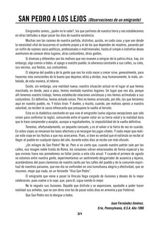 SAN PEDRO A LOS LEJOS (Observaciones de un emigrante)
         Emigrantes somos, ¿quién no lo sabe?, los que partimos de nuestra tierra y nos establecemos
en otras latitudes a dejar pasar los días de nuestra existencia.
         Muchas son las razones de nuestra partida, distintas, quizás, en cada caso, y que van desde
la necesidad vital de buscarnos el sustento propio y el de los que dependen de nosotros, pasando por
un sinfín de razones socio-políticas, profesionales o matrimoniales, hasta el simple e instintivo deseo
aventurero de conocer otros lugares, otras costumbres, otras gentes.
         Si diversos y diferentes son los motivos que nos mueven a emigrar de la patria chica, hay, sin
embargo, algo común a todos: el apego a nuestro pueblo, la añoranza constante a sus calles, su cielo,
sus vecinos, sus fiestas, sus costumbres.
         El alejarse del pueblo y de la gente que nos ha visto nacer y crecer sirve, generalmente, para
hacernos más conscientes de lo bueno que dejamos atrás y olvidar, muy humanamente, lo malo, an-
helado, de esta manera, el retorno.
         Existe, sin embargo, una realidad nueva; nuestra situación actual en el lugar al que hemos
marchado, en donde, poco a poco, hemos montado nuestros hogares. Un lugar que nos ata, porque
allí tenemos nuestro trabajo, hemos establecido relaciones amistosas y nos hemos aclimatado a sus
costumbres. En definitiva, hemos echado raíces. Pero no hemos arrancado, por ello, las que teníamos
aquí en nuestro pueblo, no. Y éstas tiran. Y duelen, y mucho, cuando, por motivos ajenos a nuestra
voluntad, no reciben la savia refrescante que presupone la vuelta al terruño.
         Esta es la dialéctica constante en que vive el emigrante (salvo algunas excepciones que sólo
sirven para confirmar la regla), consumido entre el querer estar en su tierra natal y la realidad dura
que le hace comprender y aceptar, aunque a regañadientes, la imposibilidad de la vuelta definitiva.
         Tenemos, afortunadamente, un pequeño consuelo, y es el volver a la tierra de vez en cuando.
En estos viajes se renuevan los lazos afectivos y se recargan los jugos vitales. Y nada mejor que reali-
zar este viaje en las fechas a que nos acercamos. Pues, si bien es verdad que el estímulo se recibe al
llegar al pueblo en cualquier época del año, durante estos días se recibe con más efusión.
         ¿Un milagro de San Pedro? No sé. Pero sí es cierto que, cuando nuestro patrón sale por las
calles, esa imagen noble traída de Roma, los corazones vibran emocionados de forma especial y los
que vivimos fuera nos prometemos no fallar jamás a esta cita anual. Y cuando el primero de agosto
no estamos entre nuestra gente, experimentamos un sentimiento desgarrador de ausencia y lejanía,
acordándonos del paso clamoroso de nuestro santo por las calles del pueblo y de la comunión espiri-
tual de nuestros paisanos, que ese día se confunden en una tumultuosa alegría y efectividad, que se
resumen, mejor que nada, en un ferviente “Viva San Pedro”.
         El emigrante que viene a pasar la Víncula llega cargado de ilusiones y deseos de la mejor
celebración, pues vuelve a lo suyo, que, para él, sigue siendo lo mejor.
         No le neguéis sus ilusiones. Dejadle que disfrute y se expansione, ayudadle a poder hacer
realidad sus anhelos, que no son otros sino los de pasar estos días en armonía y paz fraternal.
         Que San Pedro nos lo otorgue a todos.

                                                                            Juan Fernández Jiménez.
                                                                  Erie, Pennsylvania, U.S.A. Año 1986
                                                  31
 