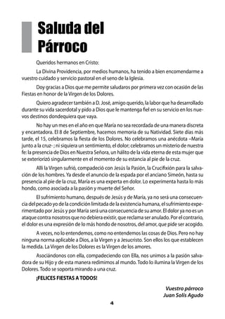Saluda del
        Párroco
       Queridos hermanos en Cristo:
       La Divina Providencia, por medios humanos, ha tenido a bien encomendarme a
vuestro cuidado y servicio pastoral en el seno de la Iglesia.
       Doy gracias a Dios que me permite saludaros por primera vez con ocasión de las
Fiestas en honor de la Virgen de los Dolores.
      Quiero agradecer también a D. José, amigo querido, la labor que ha desarrollado
durante su vida sacerdotal y pido a Dios que le mantenga fiel en su servicio en los nue-
vos destinos dondequiera que vaya.
         No hay un mes en el año en que María no sea recordada de una manera discreta
y encantadora. El 8 de Septiembre, hacemos memoria de su Natividad. Siete días más
tarde, el 15, celebramos la fiesta de los Dolores. No celebramos una anécdota –María
junto a la cruz- ; ni siquiera un sentimiento, el dolor; celebramos un misterio de nuestra
fe: la presencia de Dios en Nuestra Señora, un hálito de la vida eterna de esta mujer que
se exteriorizó singularmente en el momento de su estancia al pie de la cruz.
       Allí la Virgen sufrió, compadeció con Jesús la Pasión, la Crucifixión para la salva-
ción de los hombres. Ya desde el anuncio de la espada por el anciano Simeón, hasta su
presencia al pie de la cruz, María es una experta en dolor. Lo experimenta hasta lo más
hondo, como asociada a la pasión y muerte del Señor.
        El sufrimiento humano, después de Jesús y de María, ya no será una consecuen-
cia del pecado yo de la condición limitada de la existencia humana, el sufrimiento expe-
rimentado por Jesús y por María será una consecuencia de su amor. El dolor ya no es un
ataque contra nosotros que no debiera existir, que reclama ser anulado. Por el contrario,
el dolor es una expresión de lo más hondo de nosotros, del amor, que pide ser acogido.
      A veces, no lo entendemos, como no entendemos las cosas de Dios. Pero no hay
ninguna norma aplicable a Dios, a la Virgen y a Jesucristo. Son ellos los que establecen
la medida. La Virgen de los Dolores es la Virgen de los amores.
      Asociándonos con ella, compadeciendo con Ella, nos unimos a la pasión salva-
dora de su Hijo y de esta manera redimimos al mundo. Todo lo ilumina la Virgen de los
Dolores. Todo se soporta mirando a una cruz.
       ¡FELICES FIESTAS A TODOS!
                                                                        Vuestro párroco
                                                                       Juan Solís Agudo
                                            4
 