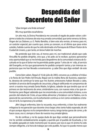 Despedida del
                  Sacerdote del Señor
       “¡Que tengan una linda semana!”
       Mis muy queridos escañoleros:
       Un año más, la Divina Providencia me concede el regalo de poder volver a diri-
girme a todos los cristianos de esta muy amada comunidad, que tanto venera a la Stma.
Virgen de Los Dolores y a S. Pedro Bendito, si bien este año reviste, al menos para mí,
un carácter especial, por cuanto que, como ya conocen, es el último que paso entre
ustedes, habida cuenta de que he sido destinado a la Parroquia de El Buen Pastor de la
Ciudad de Linares, y por tanto, en breve habré de marchar.
       No pretendo que éste sea, al menos para mí, ese tradicional saludo que cada
Vinculilla he podido dirigirles, sino que, y les pido así lo reciban, quisiera aprovechar
esta oportunidad que se me brinda para despedirme de la comunidad cristiana de Es-
cañuela en la que el Señor me ha permitido poder gastar 7 años de mi vida, al servicio
del Evangelio, en los que gozosamente he podido compartir tantas y tan intensas ex-
periencias que me han llevado a enamorarme -¡y sabe Dios que digo verdad!- de este
pueblo.
        Como bien saben, llegué el 16 de julio de 2003, cercanos ya a celebrar el triduo
y la fiesta de San Pedro Ad Víncula, llegué con la maleta llena de ilusiones, expectan-
te, deseoso de continuar la tarea que mis ilustres antecesores habían llevado a cabo,
también al servicio del Evangelio de Jesucristo; y llegué ratificando mi compromiso de
servir a nuestra muy amada Santa Madre, la Iglesia, sabedor de que tendría que ser el
primero en dar testimonio de amor, sintiéndome cura, con nuevos retos a los que en-
frentarme; pero llegué sabiendo que me encontraba a una comunidad cristiana, a una
porción del rebaño de Cristo, al que debía alimentar y fortalecer con la Palabra, con la
gracia de los sacramentos, con la exhortación continua a vivir como verdaderos cristia-
nos en la fe, la esperanza y la caridad.
       ¡Mn! Llegué enfermito, bien lo recuerdo, muy enfermito, si bien fue realmente
milagrosa la recuperación que durante cinco largos años tanto había esperado, de ahí
el que aunque algunos no lo comprendieron nunca, tenga tantas ganas de correr, y de
hacer cosas, eso sí, siempre a favor de nuestra muy amada Iglesia.
      He de confesar, y no les quepa duda de que digo verdad, que personalmente
me he sentido verdaderamente acogido y querido por el pueblo de Escañuela, y me
he sabido apoyado en todo momento por no pocos; por eso es que mi ánimo ha sido
siempre diligente, a la hora de trabajar por este pueblo. Así que no puedo menos que
                                           5
 