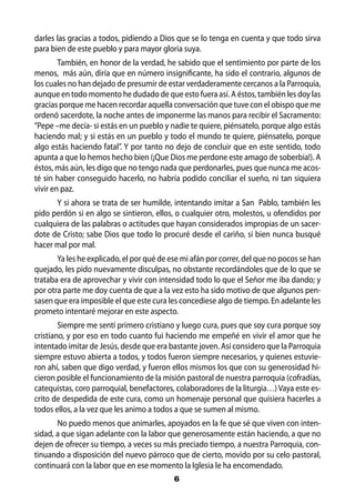 darles las gracias a todos, pidiendo a Dios que se lo tenga en cuenta y que todo sirva
para bien de este pueblo y para mayor gloria suya.
        También, en honor de la verdad, he sabido que el sentimiento por parte de los
menos, más aún, diría que en número insignificante, ha sido el contrario, algunos de
los cuales no han dejado de presumir de estar verdaderamente cercanos a la Parroquia,
aunque en todo momento he dudado de que esto fuera así. A éstos, también les doy las
gracias porque me hacen recordar aquella conversación que tuve con el obispo que me
ordenó sacerdote, la noche antes de imponerme las manos para recibir el Sacramento:
“Pepe –me decía- si estás en un pueblo y nadie te quiere, piénsatelo, porque algo estás
haciendo mal; y si estás en un pueblo y todo el mundo te quiere, piénsatelo, porque
algo estás haciendo fatal”. Y por tanto no dejo de concluir que en este sentido, todo
apunta a que lo hemos hecho bien (¡Que Dios me perdone este amago de soberbia!). A
éstos, más aún, les digo que no tengo nada que perdonarles, pues que nunca me acos-
té sin haber conseguido hacerlo, no habría podido conciliar el sueño, ni tan siquiera
vivir en paz.
      Y si ahora se trata de ser humilde, intentando imitar a San Pablo, también les
pido perdón si en algo se sintieron, ellos, o cualquier otro, molestos, u ofendidos por
cualquiera de las palabras o actitudes que hayan considerados impropias de un sacer-
dote de Cristo; sabe Dios que todo lo procuré desde el cariño, si bien nunca busqué
hacer mal por mal.
       Ya les he explicado, el por qué de ese mi afán por correr, del que no pocos se han
quejado, les pido nuevamente disculpas, no obstante recordándoles que de lo que se
trataba era de aprovechar y vivir con intensidad todo lo que el Señor me iba dando; y
por otra parte me doy cuenta de que a la vez esto ha sido motivo de que algunos pen-
sasen que era imposible el que este cura les concediese algo de tiempo. En adelante les
prometo intentaré mejorar en este aspecto.
        Siempre me sentí primero cristiano y luego cura, pues que soy cura porque soy
cristiano, y por eso en todo cuanto fui haciendo me empeñé en vivir el amor que he
intentado imitar de Jesús, desde que era bastante joven. Así considero que la Parroquia
siempre estuvo abierta a todos, y todos fueron siempre necesarios, y quienes estuvie-
ron ahí, saben que digo verdad, y fueron ellos mismos los que con su generosidad hi-
cieron posible el funcionamiento de la misión pastoral de nuestra parroquia (cofradías,
catequistas, coro parroquial, benefactores, colaboradores de la liturgia…) Vaya este es-
crito de despedida de este cura, como un homenaje personal que quisiera hacerles a
todos ellos, a la vez que les animo a todos a que se sumen al mismo.
       No puedo menos que animarles, apoyados en la fe que sé que viven con inten-
sidad, a que sigan adelante con la labor que generosamente están haciendo, a que no
dejen de ofrecer su tiempo, a veces su más preciado tiempo, a nuestra Parroquia, con-
tinuando a disposición del nuevo párroco que de cierto, movido por su celo pastoral,
continuará con la labor que en ese momento la Iglesia le ha encomendado.
                                           6
 