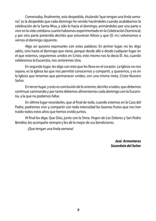 Comenzaba, finalmente, esta despedida, titulando “que tengan una linda sema-
na”, es la despedida que cada domingo he venido haciéndoles cuando acabábamos la
celebración de la Santa Misa, y sólo lo hacía el domingo, animándoles por una parte a
vivir en la vida cotidiana cuanto habíamos experimentado en la Celebración Dominical,
y por otra parte pretendía decirles que estuvieran felices y que (D. m.) volveríamos a
vernos el domingo siguiente.
       Algo así quisiera expresarles con estas palabras: En primer lugar, no les digo
adiós, sino hasta el domingo que viene, porque desde allá o desde cualquier lugar en
el que estemos, seguiremos unidos en Cristo, esto mismo nos lo decía Él. Así, cuando
celebremos la Eucaristía, nos sentiremos Uno.
        En segundo lugar, les digo con esto que les llevo en el corazón. La Iglesia no nos
separa, es la Iglesia las que nos permitió conocernos y compartir, y querernos, y es en
la Iglesia que tenemos que permanecer unidos, con una misma meta, Cristo Nuestro
Señor.
         En tercer lugar, y esto es conclusión de lo anterior, decirles a todos, que debemos
continuar caminando y por tanto debemos alimentarnos cada domingo con la Eucaris-
tía, a la que no podemos faltar.
        En último lugar recordarles, que al final de todo, cuando estemos en la Casa del
Padre, podremos vivir y compartir con toda intensidad los buenos frutos que nos han
traído todos estos años que hemos vivido juntos.
      Al final les digo. Que Dios, junto con la Stma. Virgen de Los Dolores y San Pedro
Bendito, les acompañe siempre y les dé la mejor de sus bendiciones.
         ¡Que tengan una linda semana!


                                                                        José Armenteros
                                                                      Sacerdote del Señor




                                             7
 