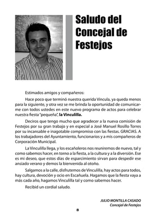 Saludo del
                                    Concejal de
                                    Festejos



      Estimados amigos y compañeros:
      Hace poco que terminó nuestra querida Víncula, ya queda menos
para la siguiente, y otra vez se me brinda la oportunidad de comunicar-
me con todos ustedes en este nuevo programa de actos para celebrar
nuestra fiesta “pequeña”, la Vinculilla.
       Deciros que tengo mucho que agradecer a la nueva comisión de
Festejos por su gran trabajo y en especial a José Manuel Rosillo Torres
por su incansable e inagotable compromiso con las fiestas. GRACIAS. A
los trabajadores del Ayuntamiento, funcionarios y a mis compañeros de
Corporación Municipal.
     La Vinculilla llega, y los escañoleros nos reuniremos de nuevo, tal y
como sabemos hacer, en torno a la fiesta, a la cultura y a la diversión. Ese
es mi deseo, que estos días de esparcimiento sirvan para despedir ese
ansiado verano y demos la bienvenida al otoño.
     Salgamos a la calle, disfrutemos de Vinculilla, hay actos para todos,
hay cultura, devoción y ocio en Escañuela. Hagamos que la fiesta vaya a
más cada año, hagamos Vinculilla tal y como sabemos hacer.
      Recibid un cordial saludo.


                                                   JULIO MONTILLA CASADO
                                                         Concejal de Festejos
                                     8
 