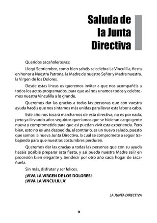 Saluda de
                                            la Junta
                                           Directiva
     Queridos escañoleros/as:
       Llegó Septiembre, como bien sabéis se celebra La Vinculilla, fiesta
en honor a Nuestra Patrona, la Madre de nuestro Señor y Madre nuestra,
la Virgen de los Dolores.
     Desde estas líneas os queremos invitar a que nos acompañéis a
todos los actos programados, para que así nos unamos todos y celebre-
mos nuestra Vinculilla a lo grande.
     Queremos dar las gracias a todas las personas que con vuestra
ayuda hacéis que nos sintamos más unidas para llevar esta labor a cabo.
      Este año nos tocará marcharnos de esta directiva, no es por nada,
pero ya llevando años seguidos queríamos que se hicieran cargo gente
nueva y comprometida para que así puedan vivir esta experiencia. Pero
bien, esto no es una despedida, al contrario, es un nuevo saludo, puesto
que somos la nueva Junta Directiva, la cual se compromete a seguir tra-
bajando para que nuestras costumbres perduren.
     Queremos dar las gracias a todas las personas que con su ayuda
hacéis posible preparar esta fiesta, y así pueda nuestra Madre salir en
procesión bien elegante y bendecir por otro año cada hogar de Esca-
ñuela.
     Sin más, disfrutar y ser felices.
     ¡VIVA LA VIRGEN DE LOS DOLORES!
     ¡VIVA LA VINCULILLA!


                                                       LA JUNTA DIRECTIVA



                                     9
 